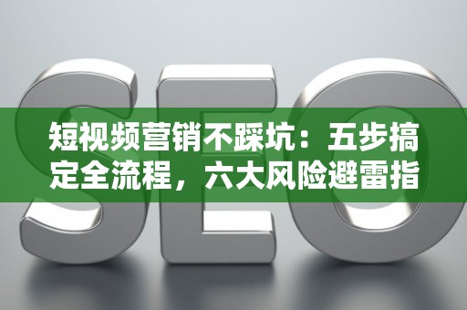 短视频营销不踩坑：五步搞定全流程，六大风险避雷指南