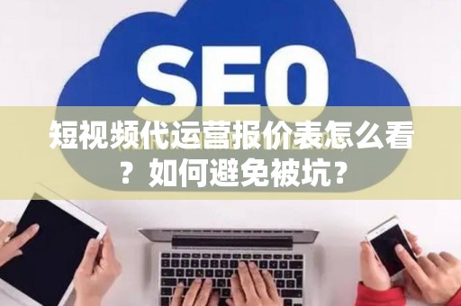 短视频代运营报价表怎么看？如何避免被坑？